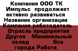 Компания ООО ТК "Импульс" продолжает активно развиваться › Название организации ­ Компания-работодатель › Отрасль предприятия ­ Другое › Минимальный оклад ­ 60 000 - Все города Работа » Вакансии   . Мордовия респ.